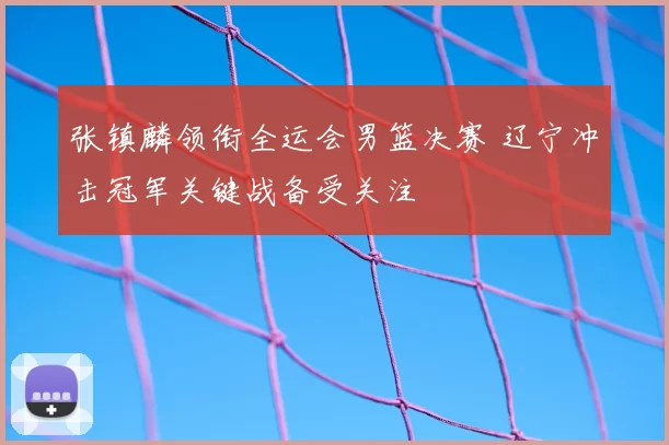 张镇麟领衔全运会男篮决赛 辽宁冲击冠军关键战备受关注