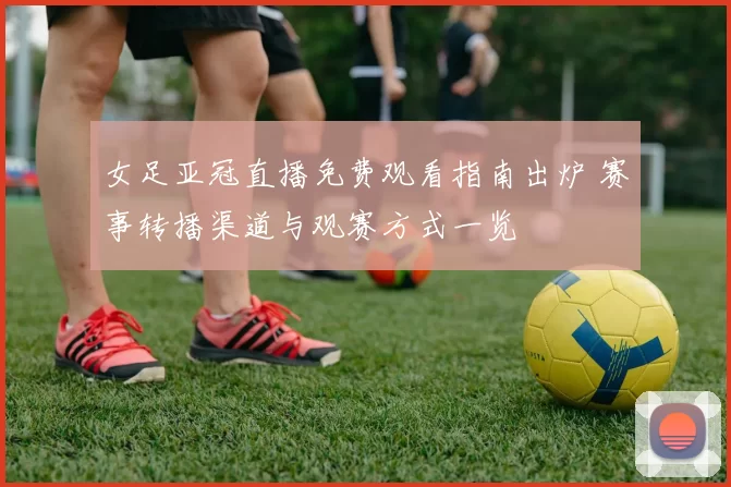 女足亚冠直播免费观看指南出炉 赛事转播渠道与观赛方式一览