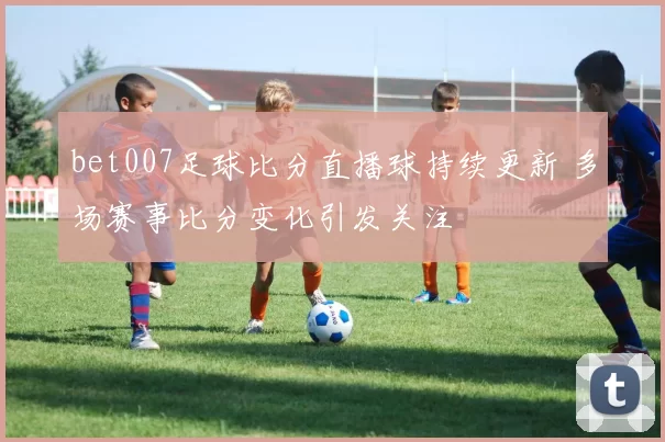 bet007足球比分直播球持续更新 多场赛事比分变化引发关注
