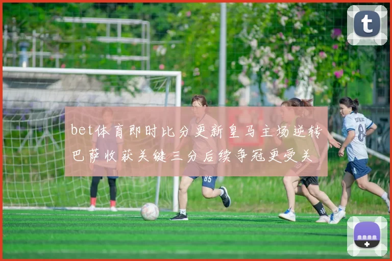 bet体育即时比分更新皇马主场逆转巴萨收获关键三分后续争冠更受关注