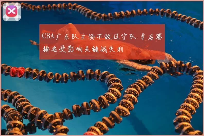 CBA广东队主场不敌辽宁队 季后赛排名受影响关键战失利