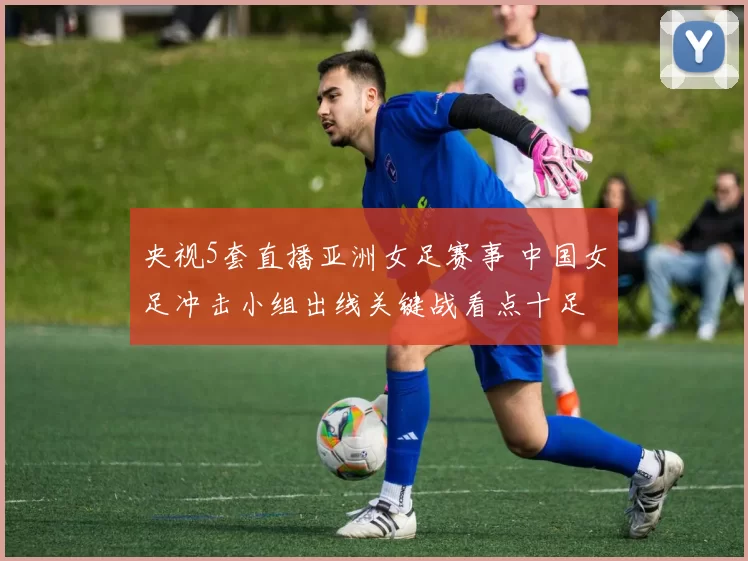 央视5套直播亚洲女足赛事 中国女足冲击小组出线关键战看点十足