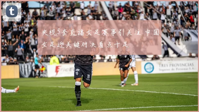 央视5套直播女足赛事引关注 中国女足迎关键对决看点十足