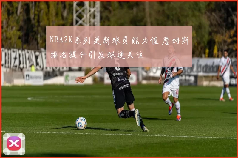 NBA2K系列更新球员能力值 詹姆斯排名提升引发球迷关注