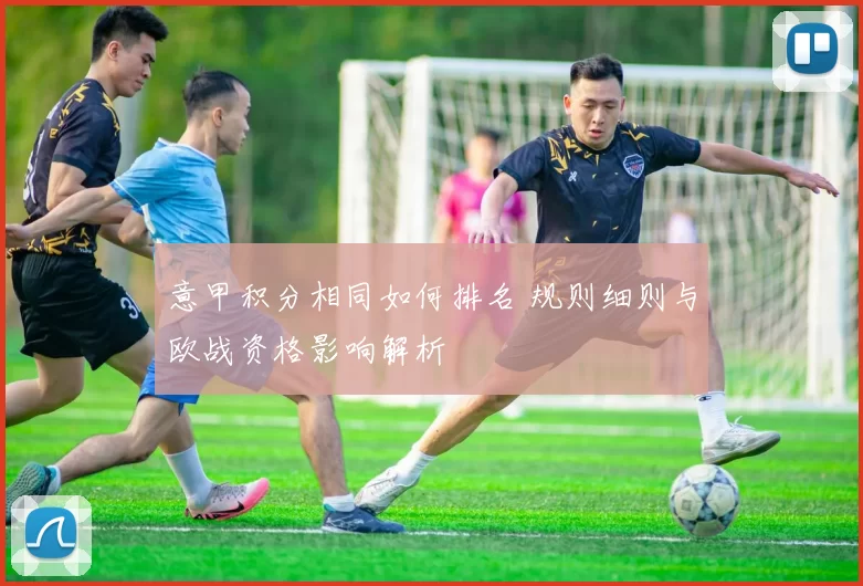 意甲积分相同如何排名 规则细则与欧战资格影响解析