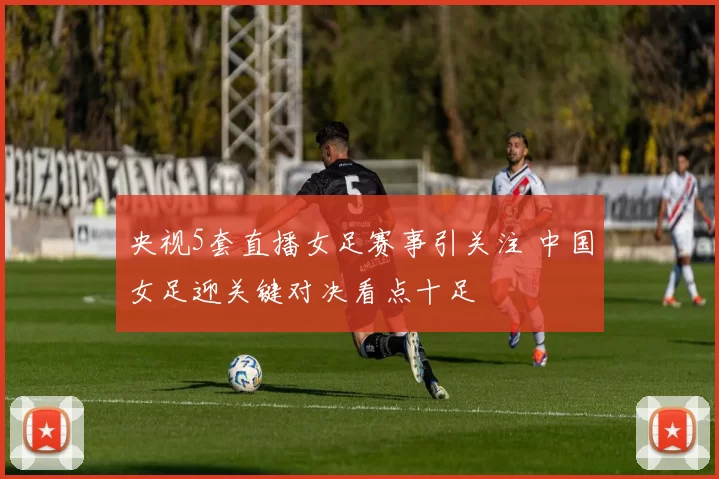 央视5套直播女足赛事引关注 中国女足迎关键对决看点十足