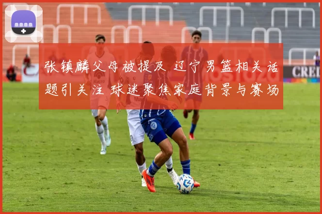 张镇麟父母被提及 辽宁男篮相关话题引关注 球迷聚焦家庭背景与赛场表现