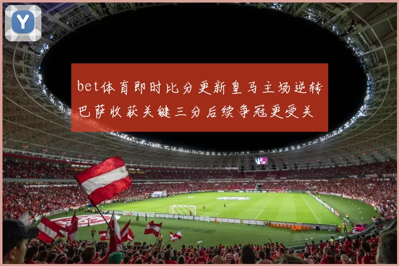 bet体育即时比分更新皇马主场逆转巴萨收获关键三分后续争冠更受关注