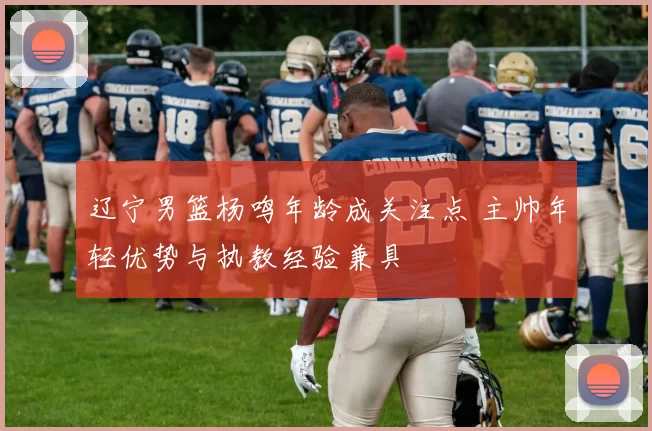 辽宁男篮杨鸣年龄成关注点 主帅年轻优势与执教经验兼具