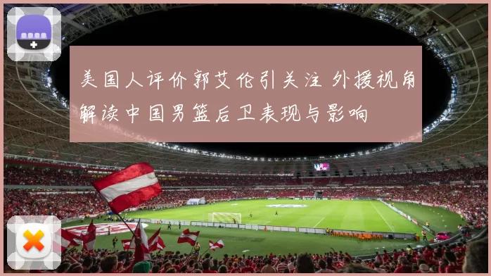 美国人评价郭艾伦引关注 外援视角解读中国男篮后卫表现与影响