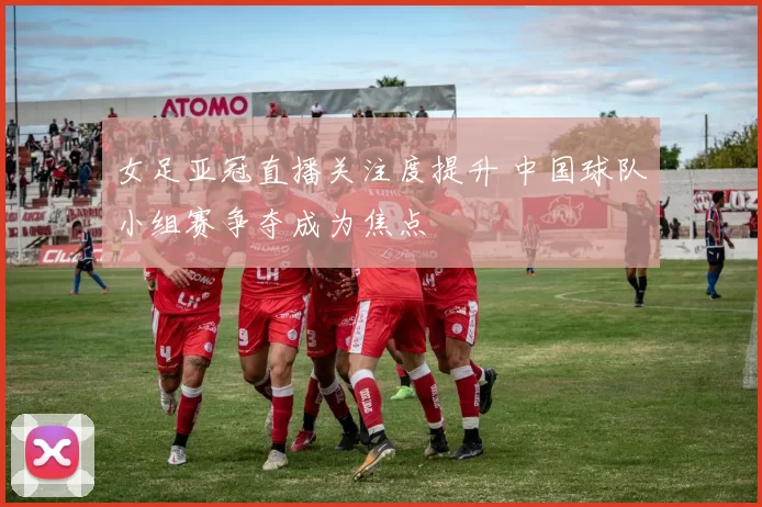 女足亚冠直播关注度提升 中国球队小组赛争夺成为焦点