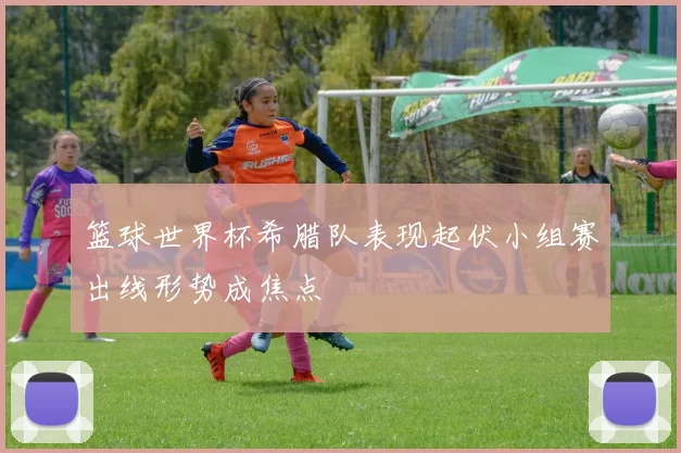 篮球世界杯希腊队表现起伏小组赛出线形势成焦点