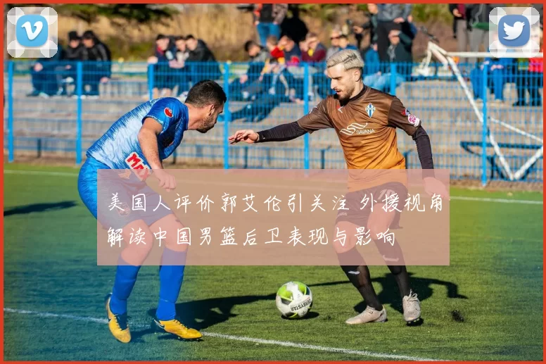 美国人评价郭艾伦引关注 外援视角解读中国男篮后卫表现与影响