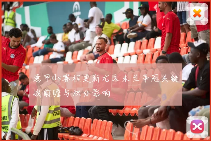 意甲ds赛程更新尤文米兰争冠关键战前瞻与积分影响