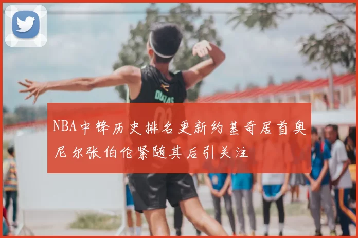 NBA中锋历史排名更新约基奇居首奥尼尔张伯伦紧随其后引关注