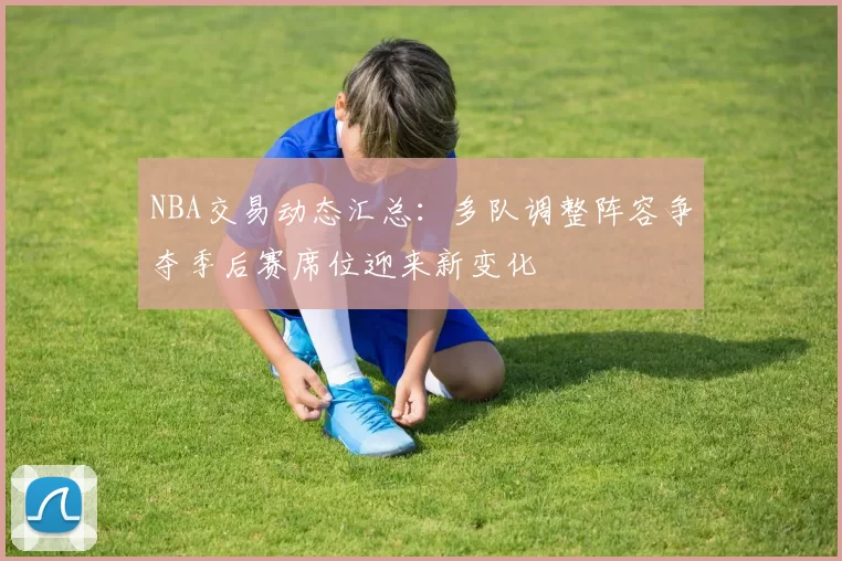 NBA交易动态汇总：多队调整阵容争夺季后赛席位迎来新变化