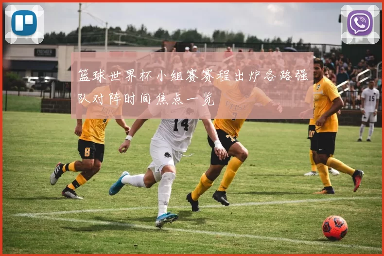 篮球世界杯小组赛赛程出炉各路强队对阵时间焦点一览