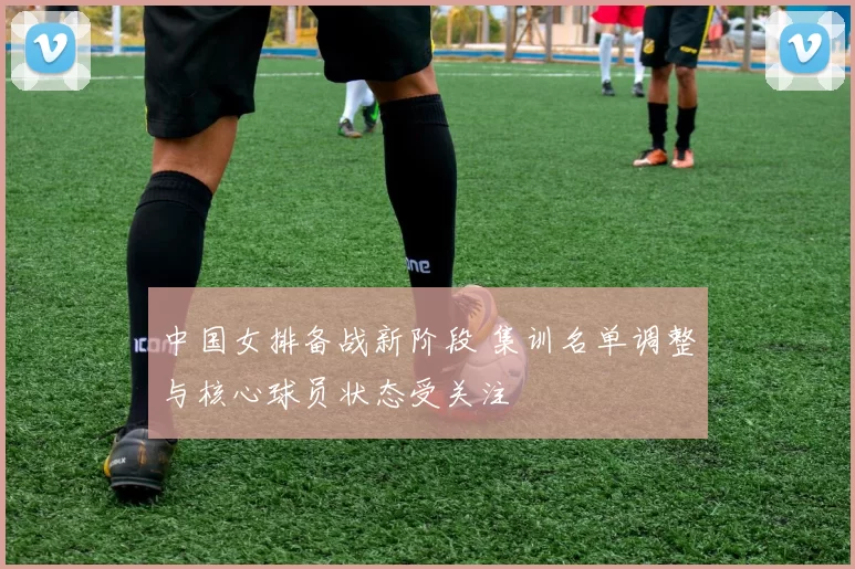 中国女排备战新阶段 集训名单调整与核心球员状态受关注