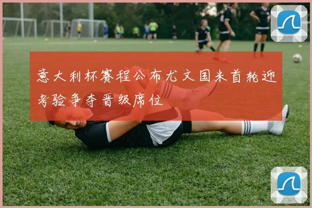 意大利杯赛程公布尤文国米首轮迎考验争夺晋级席位