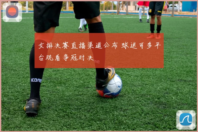 女排决赛直播渠道公布 球迷可多平台观看争冠对决