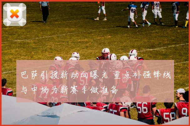 巴萨引援新动向曝光 重点补强锋线与中场为新赛季做准备