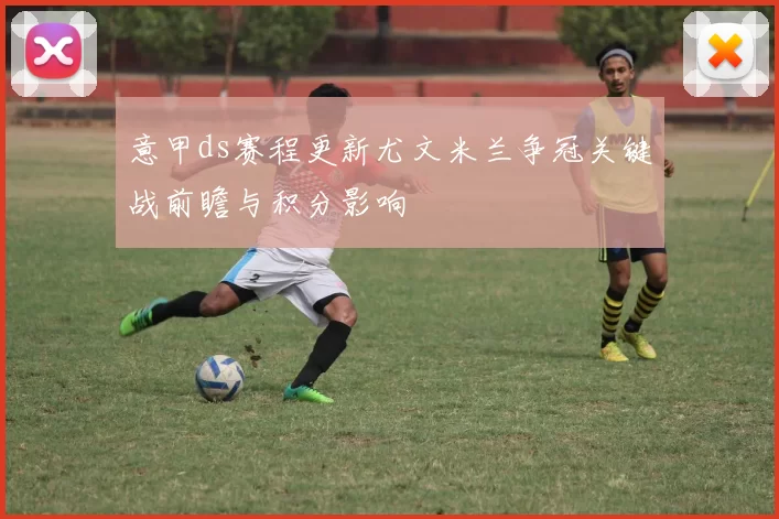 意甲ds赛程更新尤文米兰争冠关键战前瞻与积分影响