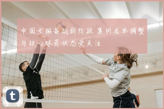 中国女排备战新阶段 集训名单调整与核心球员状态受关注