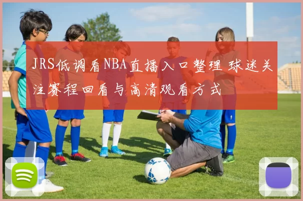 JRS低调看NBA直播入口整理 球迷关注赛程回看与高清观看方式