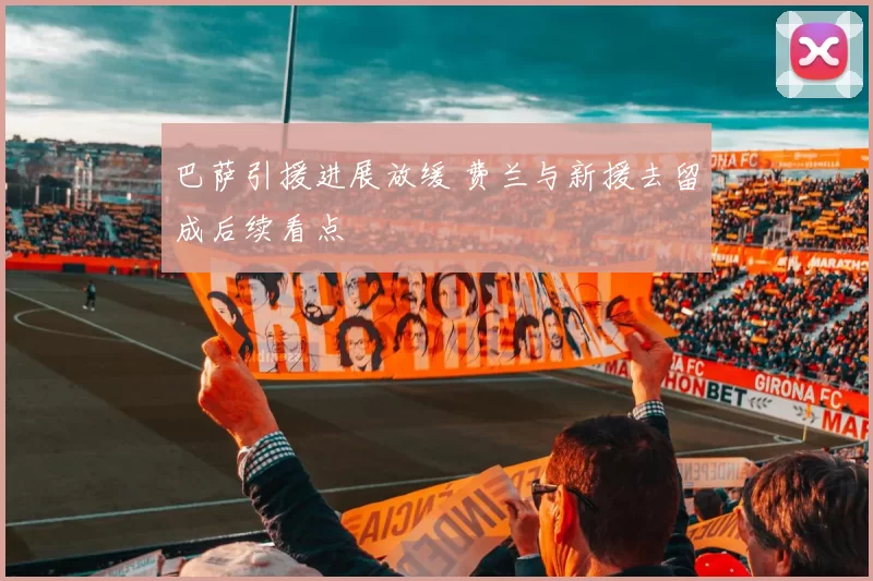 巴萨引援进展放缓 费兰与新援去留成后续看点