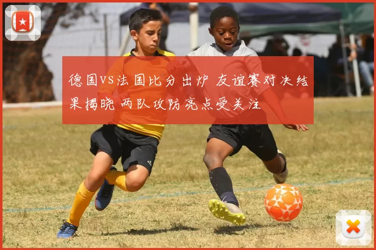 德国vs法国比分出炉 友谊赛对决结果揭晓 两队攻防亮点受关注