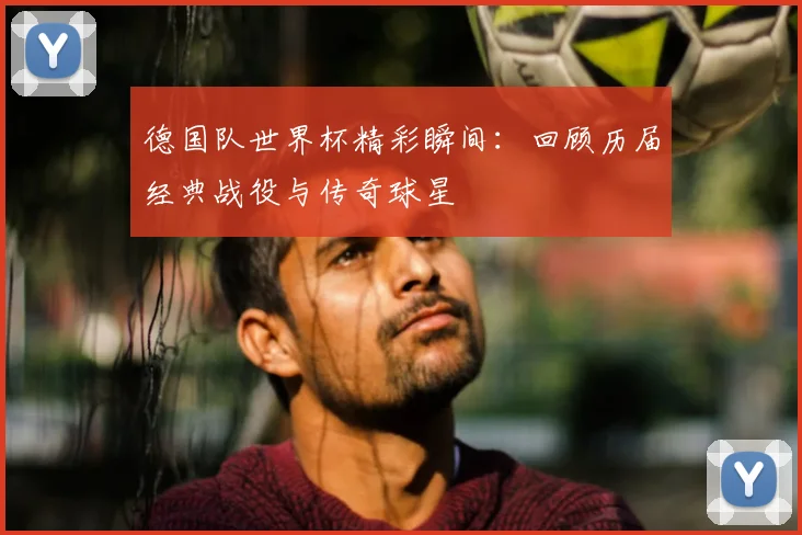 德国队世界杯精彩瞬间：回顾历届经典战役与传奇球星