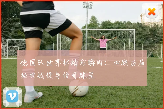 德国队世界杯精彩瞬间：回顾历届经典战役与传奇球星