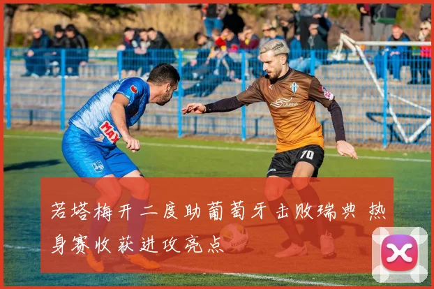 若塔梅开二度助葡萄牙击败瑞典 热身赛收获进攻亮点