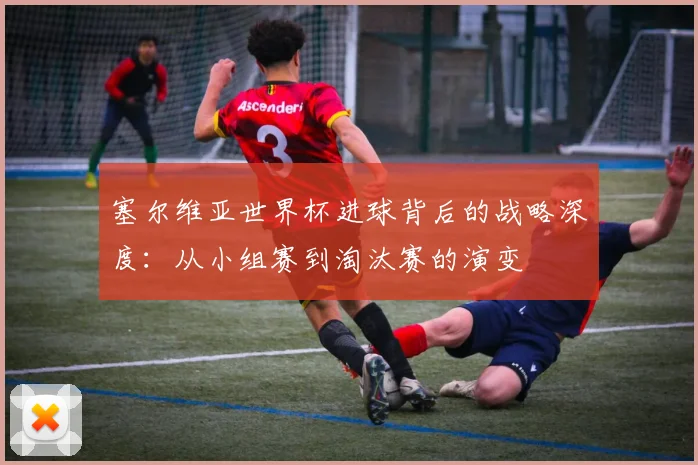 塞尔维亚世界杯进球背后的战略深度：从小组赛到淘汰赛的演变