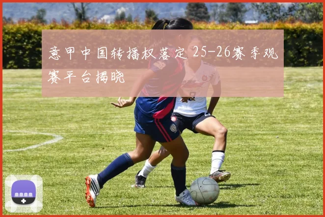 意甲中国转播权落定 25-26赛季观赛平台揭晓