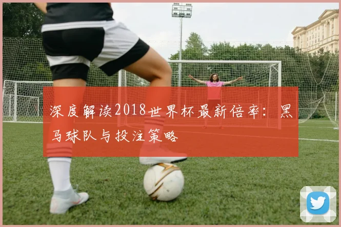 深度解读2018世界杯最新倍率：黑马球队与投注策略