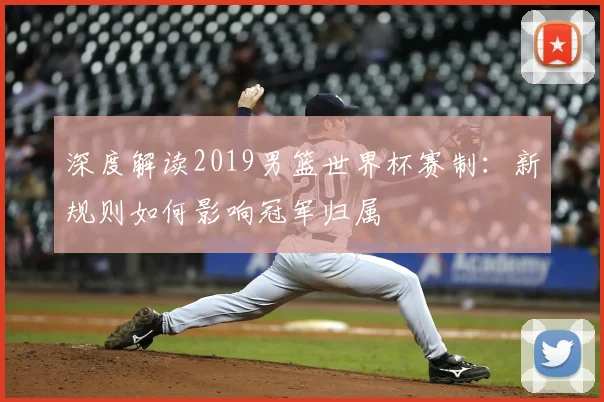 深度解读2019男篮世界杯赛制：新规则如何影响冠军归属