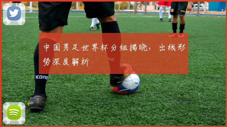 中国男足世界杯分组揭晓，出线形势深度解析