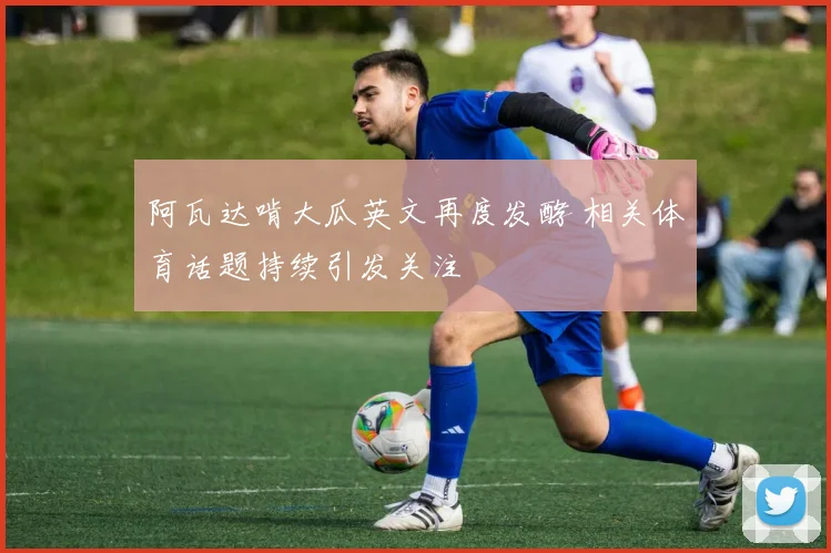 阿瓦达啃大瓜英文再度发酵 相关体育话题持续引发关注