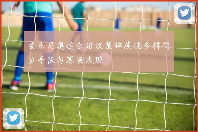 安东尼奥运会进攻集锦展现多样得分手段与赛场表现