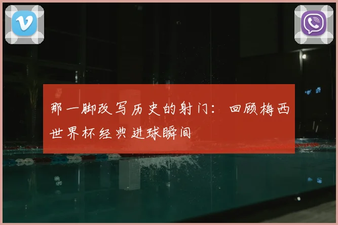 那一脚改写历史的射门：回顾梅西世界杯经典进球瞬间