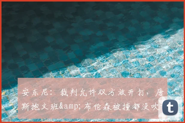安东尼：裁判允许双方放开打，唐斯抱文班&amp;布伦森被撞都没吹-NBA新闻