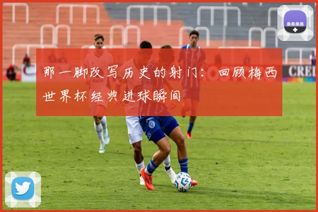 那一脚改写历史的射门:回顾梅西世界杯经典进球瞬间