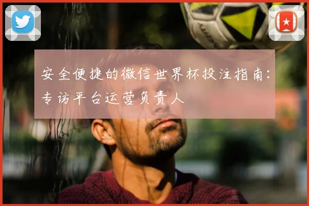 安全便捷的微信世界杯投注指南：专访平台运营负责人