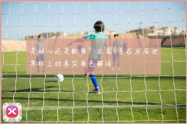 是核心还是配角？法国8号在历届世界杯上的真实角色解读