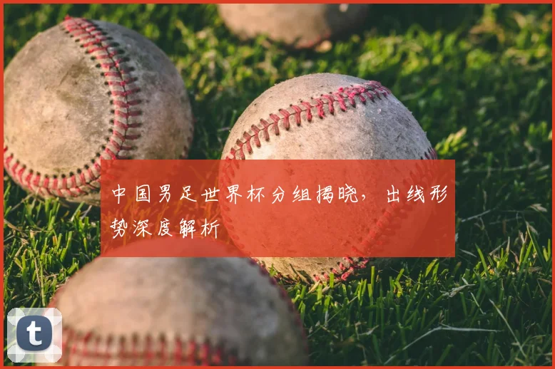 中国男足世界杯分组揭晓，出线形势深度解析