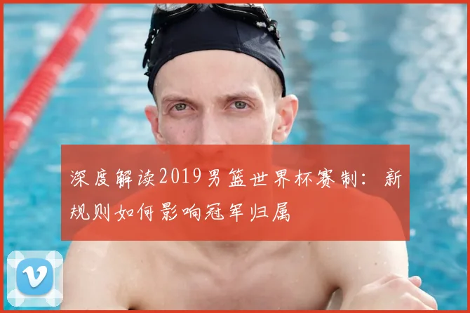 深度解读2019男篮世界杯赛制：新规则如何影响冠军归属