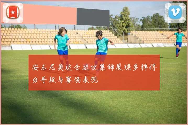 安东尼奥运会进攻集锦展现多样得分手段与赛场表现